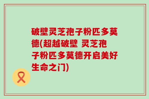 破壁灵芝孢子粉匹多莫德(超越破壁 灵芝孢子粉匹多莫德开启美好生命之门)