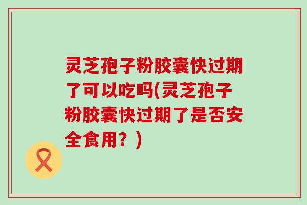 灵芝孢子粉胶囊快过期了可以吃吗(灵芝孢子粉胶囊快过期了是否安全食用？)