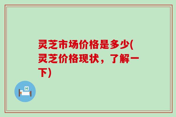 灵芝市场价格是多少(灵芝价格现状，了解一下)