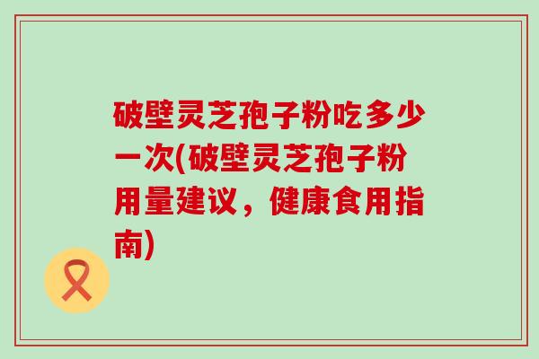 破壁灵芝孢子粉吃多少一次(破壁灵芝孢子粉用量建议，健康食用指南)