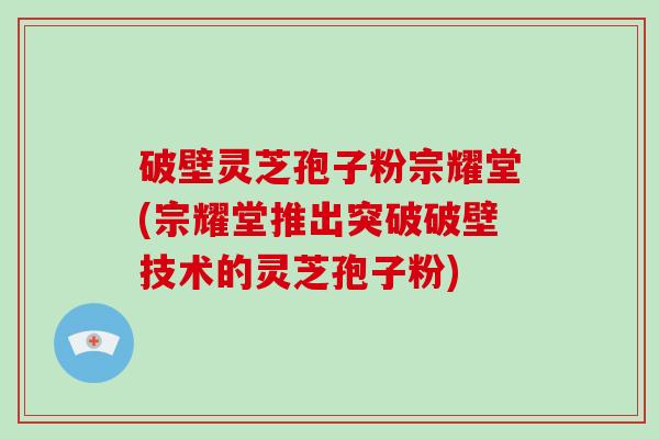 破壁灵芝孢子粉宗耀堂(宗耀堂推出突破破壁技术的灵芝孢子粉)