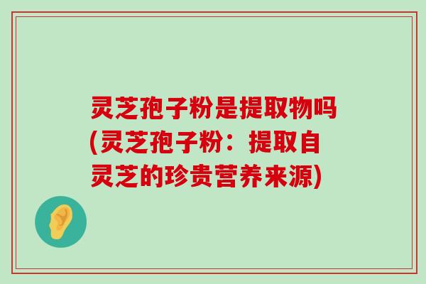 灵芝孢子粉是提取物吗(灵芝孢子粉：提取自灵芝的珍贵营养来源)