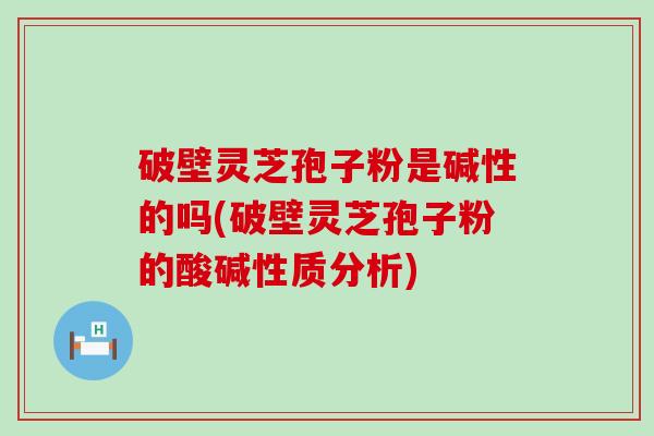 破壁灵芝孢子粉是碱性的吗(破壁灵芝孢子粉的酸碱性质分析)