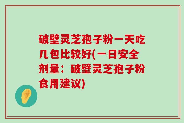 破壁灵芝孢子粉一天吃几包比较好(一日安全剂量：破壁灵芝孢子粉食用建议)