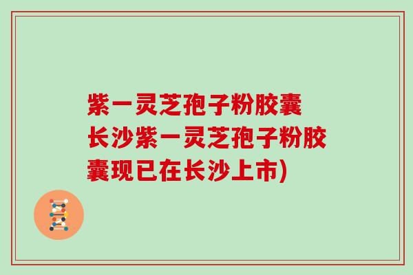 紫一灵芝孢子粉胶囊 长沙紫一灵芝孢子粉胶囊现已在长沙上市)