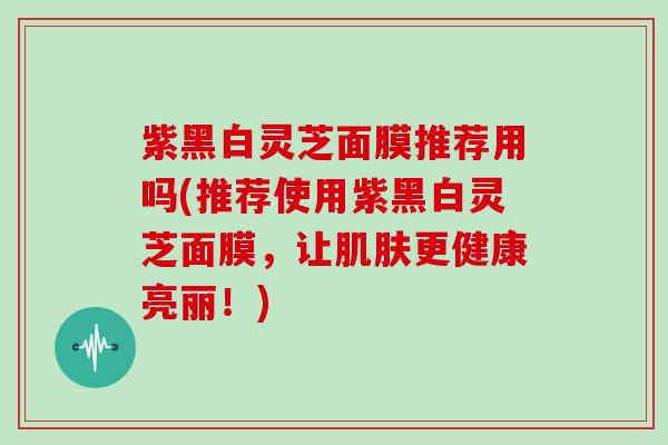 紫黑白灵芝面膜推荐用吗(推荐使用紫黑白灵芝面膜，让更健康亮丽！)