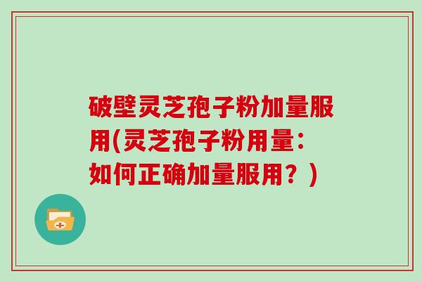 破壁灵芝孢子粉加量服用(灵芝孢子粉用量：如何正确加量服用？)