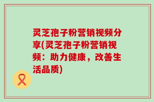 灵芝孢子粉营销视频分享(灵芝孢子粉营销视频：助力健康，改善生活品质)