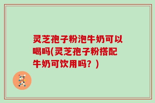 灵芝孢子粉泡牛奶可以喝吗(灵芝孢子粉搭配牛奶可饮用吗？)