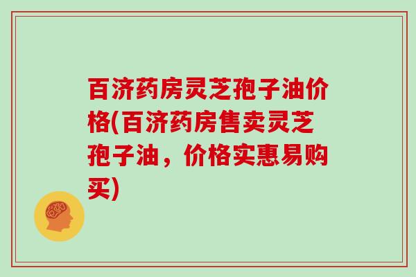 百济药房灵芝孢子油价格(百济药房售卖灵芝孢子油，价格实惠易购买)