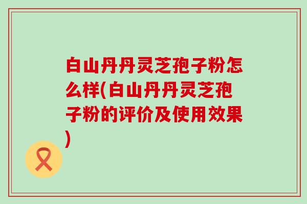 白山丹丹灵芝孢子粉怎么样(白山丹丹灵芝孢子粉的评价及使用效果)