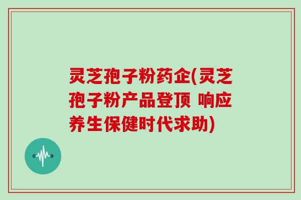 灵芝孢子粉药企(灵芝孢子粉产品登顶 响应养生保健时代求助)