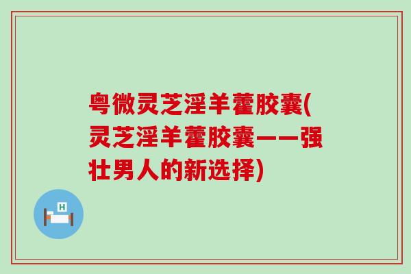 粤微灵芝淫羊藿胶囊(灵芝淫羊藿胶囊——强壮男人的新选择)