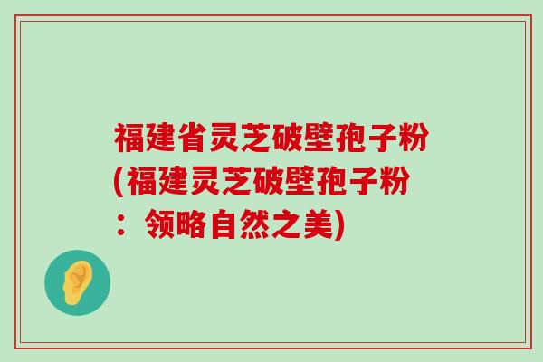 福建省灵芝破壁孢子粉(福建灵芝破壁孢子粉：领略自然之美)