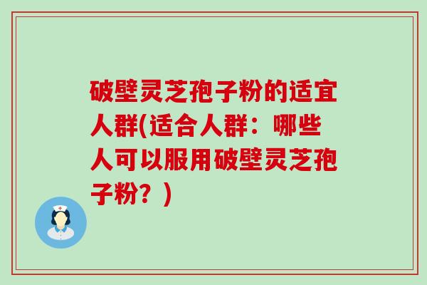 破壁灵芝孢子粉的适宜人群(适合人群：哪些人可以服用破壁灵芝孢子粉？)