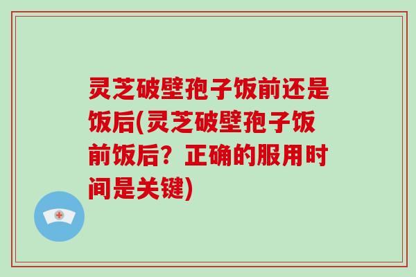 灵芝破壁孢子饭前还是饭后(灵芝破壁孢子饭前饭后？正确的服用时间是关键)