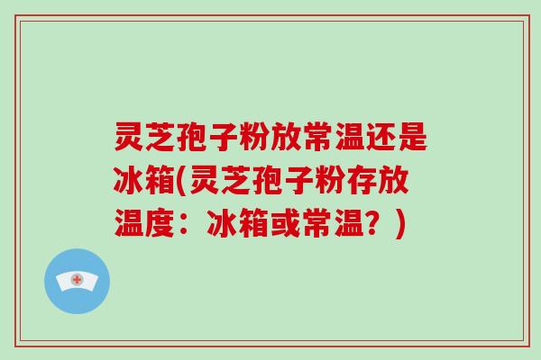 灵芝孢子粉放常温还是冰箱(灵芝孢子粉存放温度：冰箱或常温？)