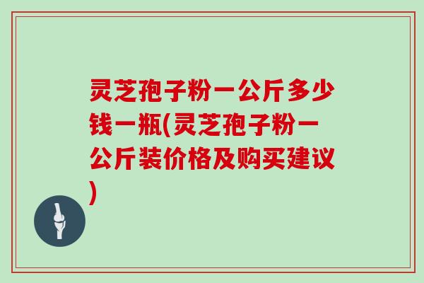 灵芝孢子粉一公斤多少钱一瓶(灵芝孢子粉一公斤装价格及购买建议)