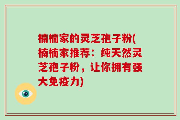 楠楠家的灵芝孢子粉(楠楠家推荐：纯天然灵芝孢子粉，让你拥有强大免疫力)