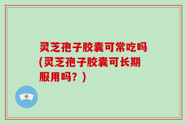 灵芝孢子胶囊可常吃吗(灵芝孢子胶囊可长期服用吗？)