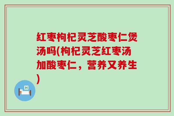 红枣枸杞灵芝酸枣仁煲汤吗(枸杞灵芝红枣汤加酸枣仁，营养又养生)