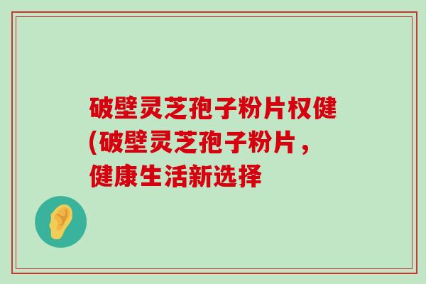 破壁灵芝孢子粉片权健(破壁灵芝孢子粉片，健康生活新选择