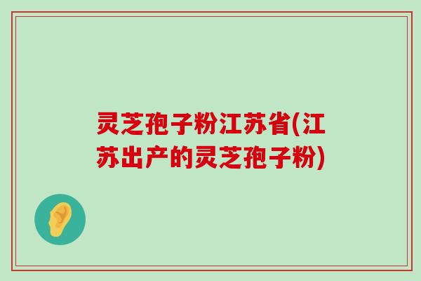 灵芝孢子粉江苏省(江苏出产的灵芝孢子粉)