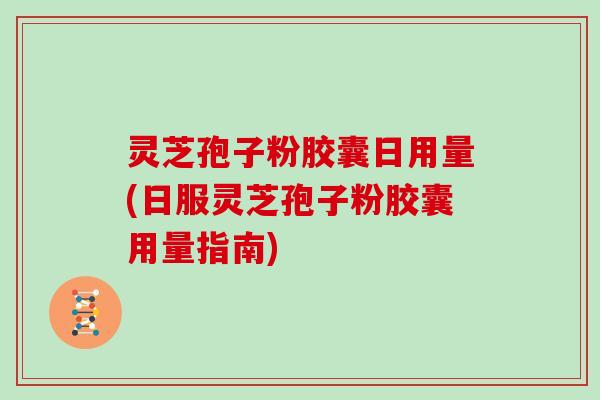 灵芝孢子粉胶囊日用量(日服灵芝孢子粉胶囊用量指南)