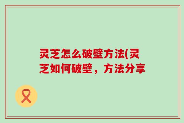 灵芝怎么破壁方法(灵芝如何破壁，方法分享