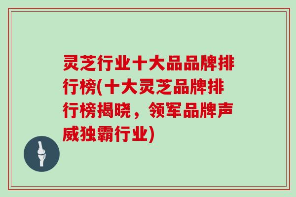 灵芝行业十大品品牌排行榜(十大灵芝品牌排行榜揭晓，领军品牌声威独霸行业)