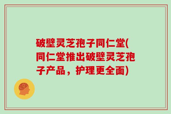 破壁灵芝孢子同仁堂(同仁堂推出破壁灵芝孢子产品，护理更全面)