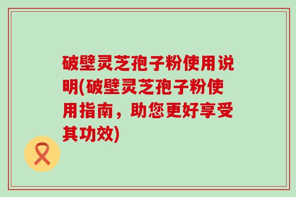 破壁灵芝孢子粉使用说明(破壁灵芝孢子粉使用指南，助您更好享受其功效)