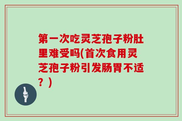 第一次吃灵芝孢子粉肚里难受吗(首次食用灵芝孢子粉引发肠胃不适？)