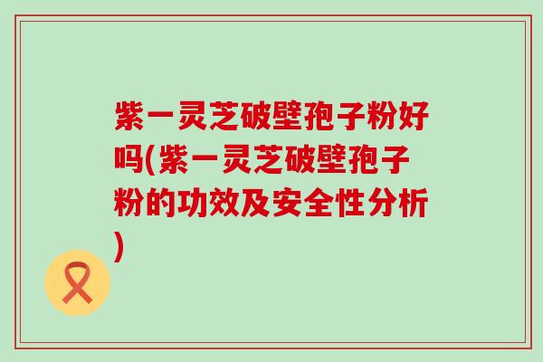 紫一灵芝破壁孢子粉好吗(紫一灵芝破壁孢子粉的功效及安全性分析)