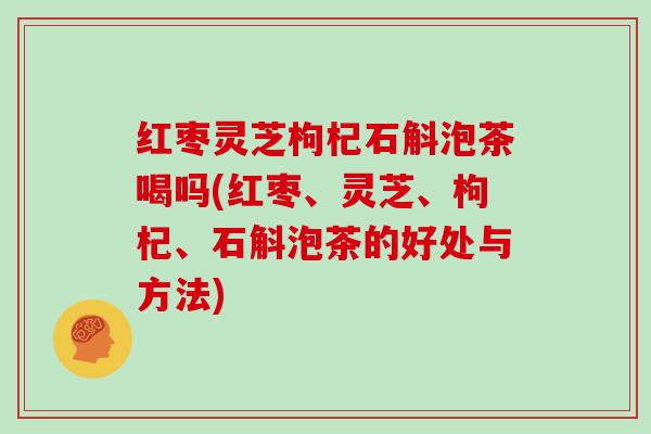 红枣灵芝枸杞石斛泡茶喝吗(红枣、灵芝、枸杞、石斛泡茶的好处与方法)