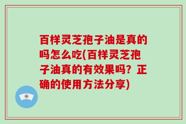 百样灵芝孢子油是真的吗怎么吃(百样灵芝孢子油真的有效果吗？正确的使用方法分享)