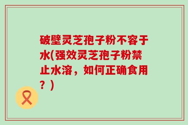 破壁灵芝孢子粉不容于水(强效灵芝孢子粉禁止水溶，如何正确食用？)