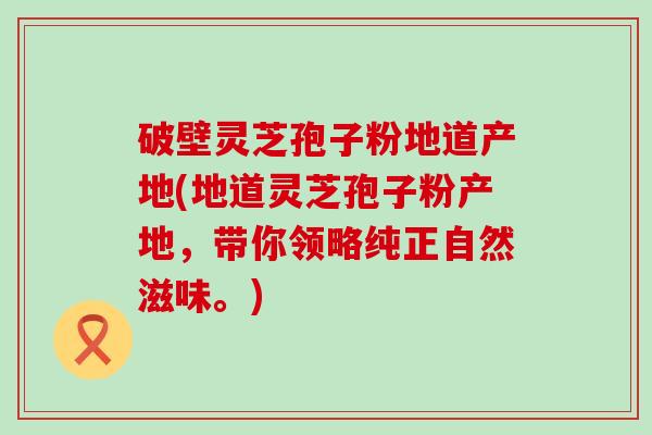 破壁灵芝孢子粉地道产地(地道灵芝孢子粉产地，带你领略纯正自然滋味。)