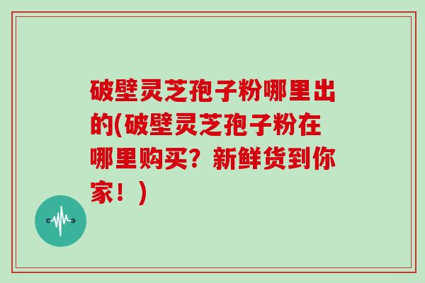 破壁灵芝孢子粉哪里出的(破壁灵芝孢子粉在哪里购买？新鲜货到你家！)