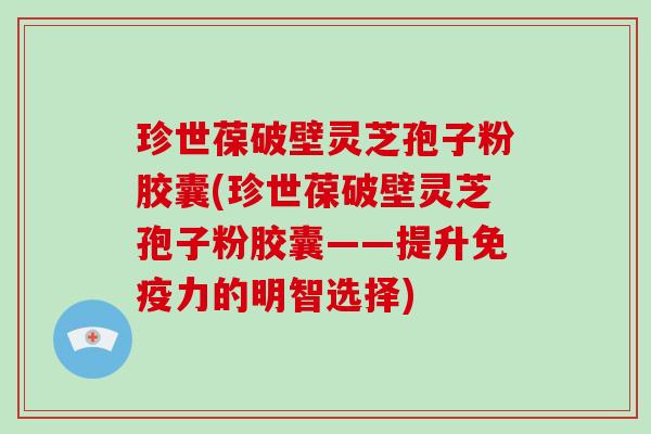 珍世葆破壁灵芝孢子粉胶囊(珍世葆破壁灵芝孢子粉胶囊——提升免疫力的明智选择)