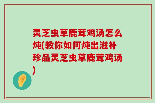 灵芝虫草鹿茸鸡汤怎么炖(教你如何炖出滋补珍品灵芝虫草鹿茸鸡汤)