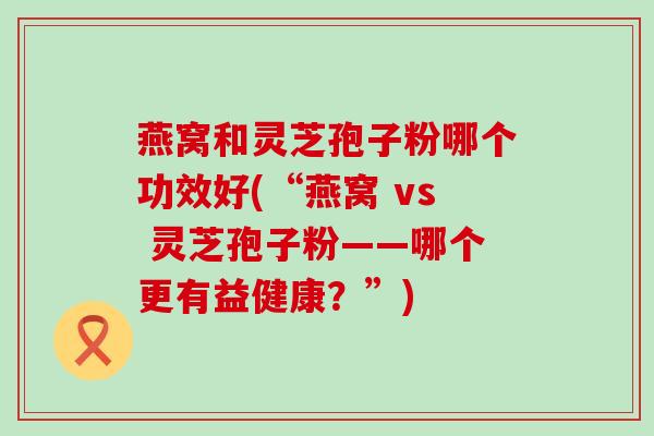 燕窝和灵芝孢子粉哪个功效好(“燕窝 vs 灵芝孢子粉——哪个更有益健康？”)