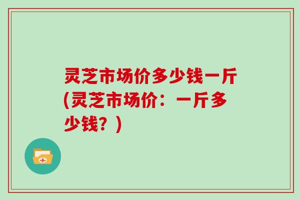 灵芝市场价多少钱一斤(灵芝市场价：一斤多少钱？)