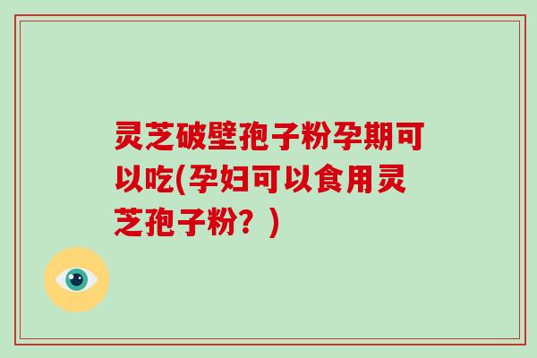 灵芝破壁孢子粉孕期可以吃(孕妇可以食用灵芝孢子粉？)