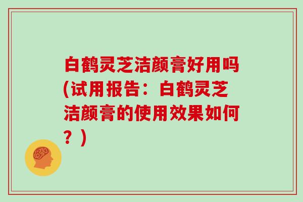 白鹤灵芝洁颜膏好用吗(试用报告：白鹤灵芝洁颜膏的使用效果如何？)