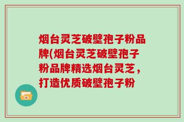 烟台灵芝破壁孢子粉品牌(烟台灵芝破壁孢子粉品牌精选烟台灵芝，打造优质破壁孢子粉