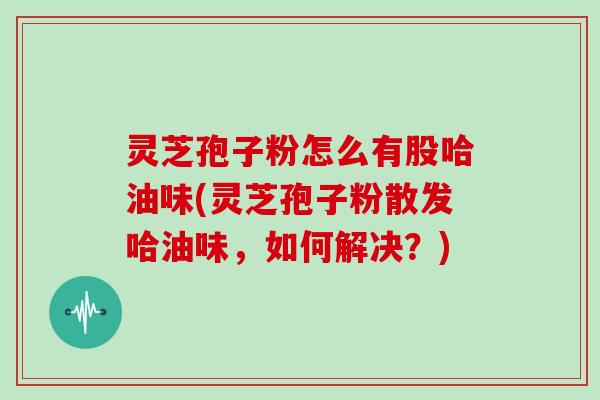 灵芝孢子粉怎么有股哈油味(灵芝孢子粉散发哈油味，如何解决？)