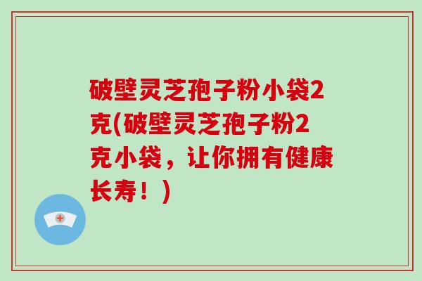 破壁灵芝孢子粉小袋2克(破壁灵芝孢子粉2克小袋，让你拥有健康长寿！)