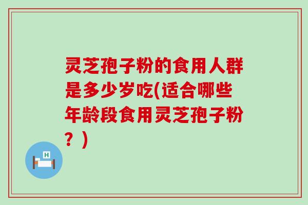 灵芝孢子粉的食用人群是多少岁吃(适合哪些年龄段食用灵芝孢子粉？)