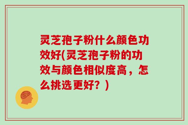 灵芝孢子粉什么颜色功效好(灵芝孢子粉的功效与颜色相似度高，怎么挑选更好？)